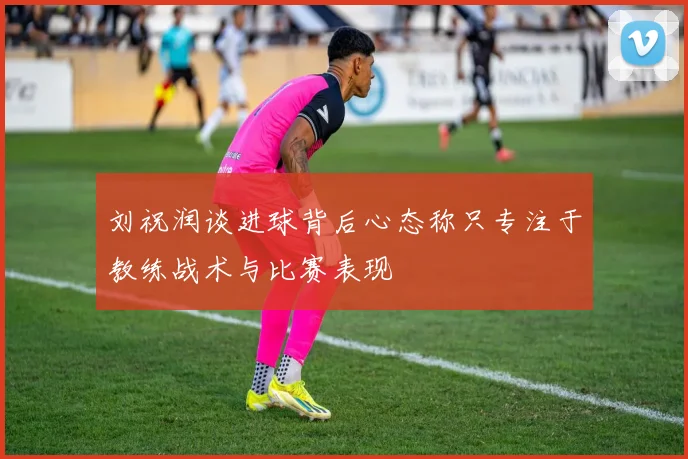 刘祝润谈进球背后心态称只专注于教练战术与比赛表现