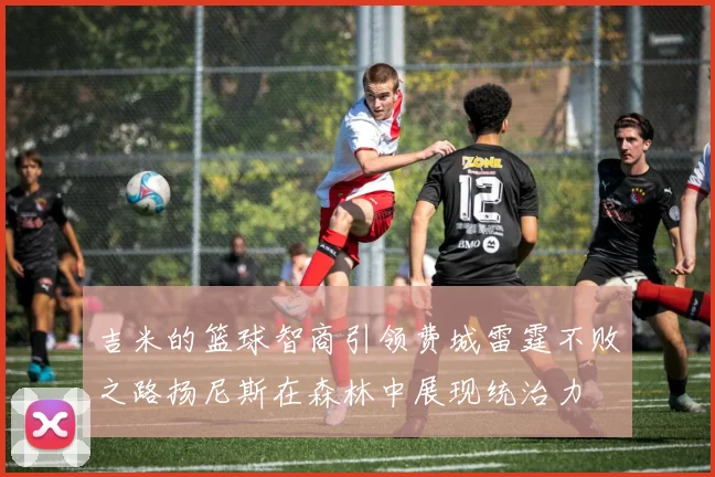 吉米的篮球智商引领费城雷霆不败之路扬尼斯在森林中展现统治力