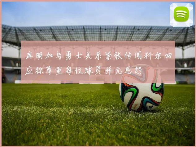 库明加与勇士关系紧张传闻科尔回应称尊重每位球员并无恩怨