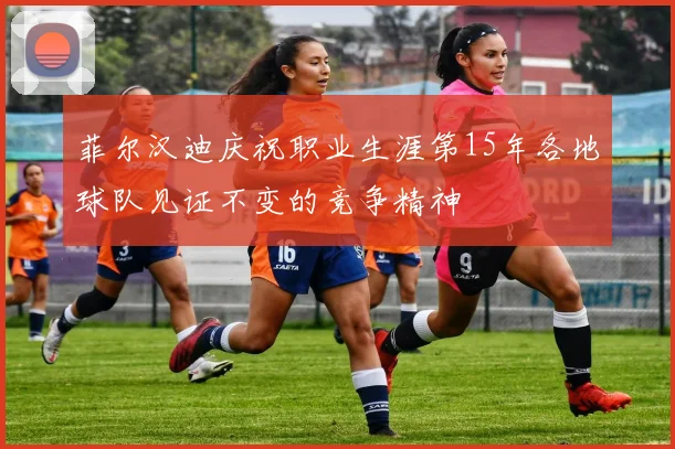 菲尔汉迪庆祝职业生涯第15年各地球队见证不变的竞争精神