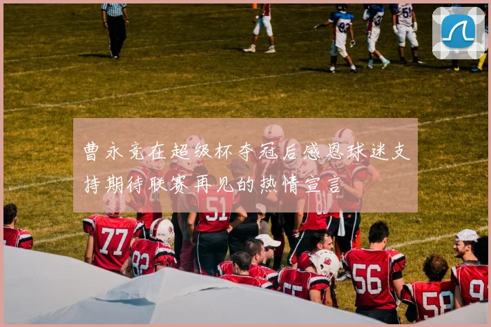 曹永竞在超级杯夺冠后感恩球迷支持期待联赛再见的热情宣言