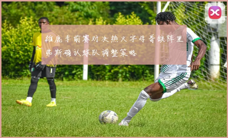 雄鹿季前赛对决热火字母哥缺阵里弗斯确认球队调整策略