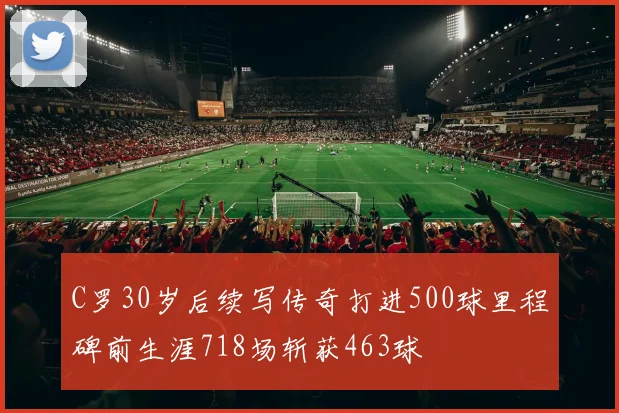 C罗30岁后续写传奇打进500球里程碑前生涯718场斩获463球