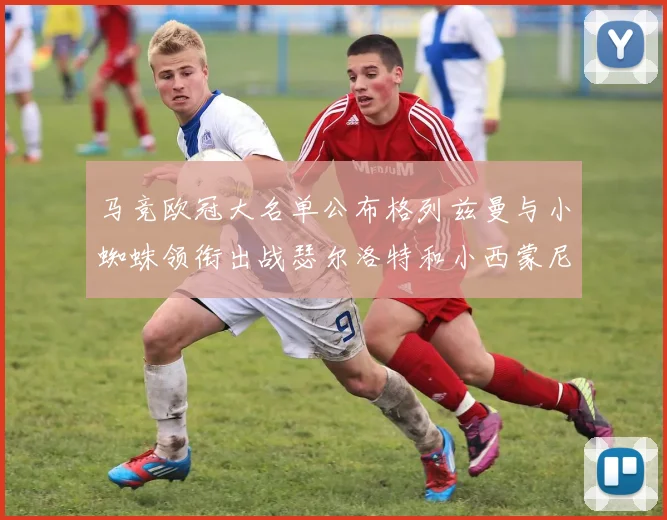 马竞欧冠大名单公布格列兹曼与小蜘蛛领衔出战瑟尔洛特和小西蒙尼在列