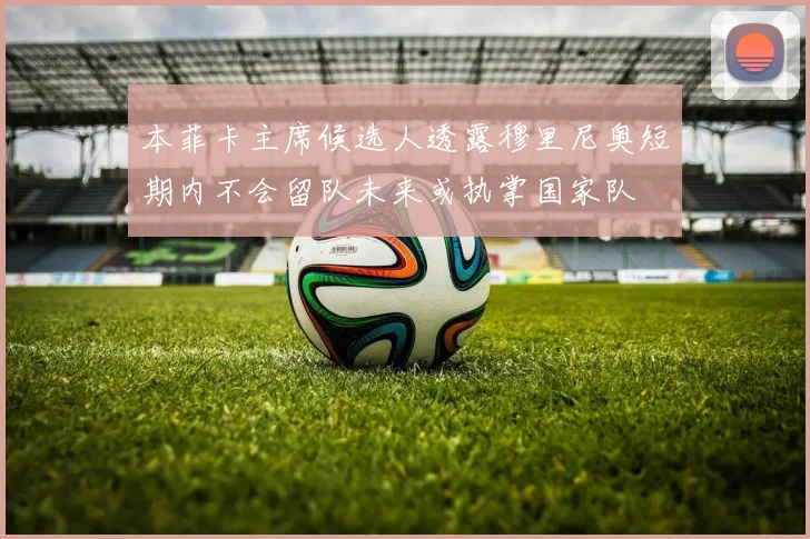 本菲卡主席候选人透露穆里尼奥短期内不会留队未来或执掌国家队