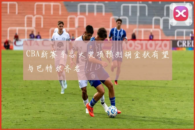 CBA新赛季各大奖项预测胡金秋有望与巴特尔齐名