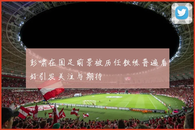 彭啸在国足前景被历任教练普遍看好引发关注与期待