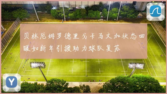 贝林厄姆罗德里戈卡马文加状态回暖如新年引援助力球队复苏