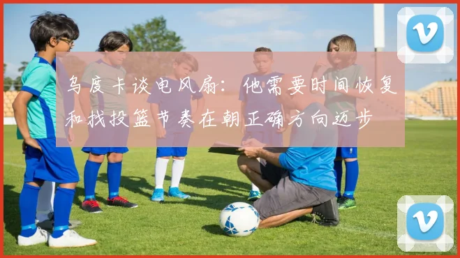 乌度卡谈电风扇：他需要时间恢复和找投篮节奏在朝正确方向迈步