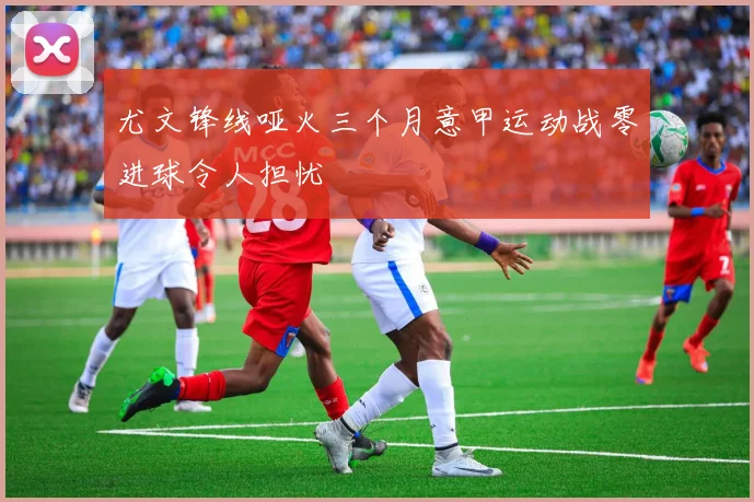 尤文锋线哑火三个月意甲运动战零进球令人担忧