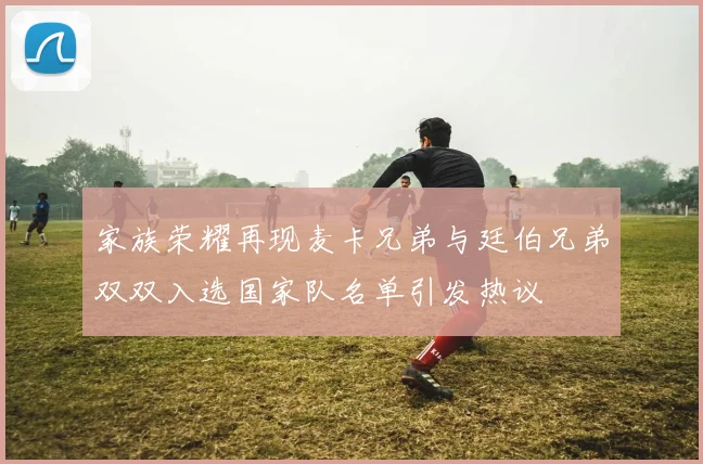 家族荣耀再现麦卡兄弟与廷伯兄弟双双入选国家队名单引发热议
