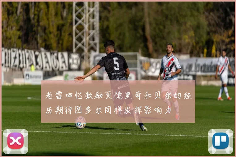 老雷回忆激励莫德里奇和贝尔的经历期待图多尔同样发挥影响力