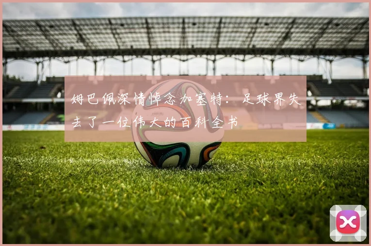 姆巴佩深情悼念加塞特：足球界失去了一位伟大的百科全书