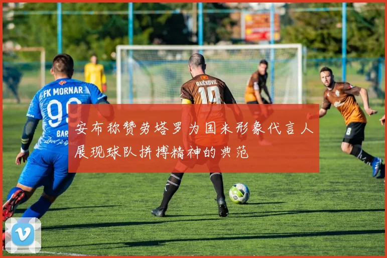 安布称赞劳塔罗为国米形象代言人展现球队拼搏精神的典范
