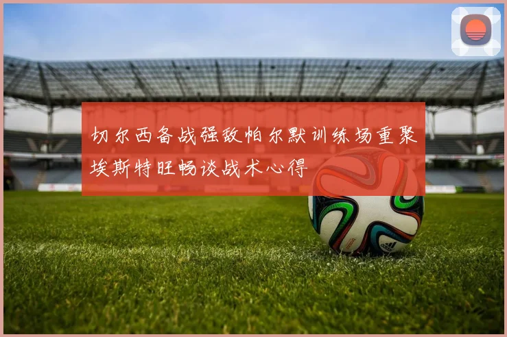 切尔西备战强敌帕尔默训练场重聚埃斯特旺畅谈战术心得