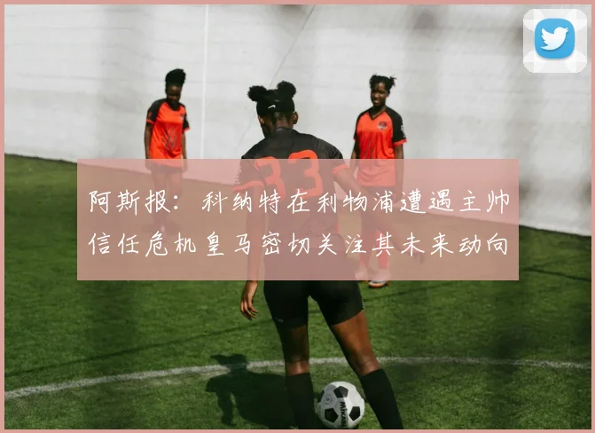 阿斯报：科纳特在利物浦遭遇主帅信任危机皇马密切关注其未来动向