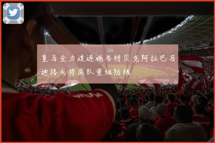 皇马全力追逐施洛特贝克阿拉巴吕迪格或将离队重组防线