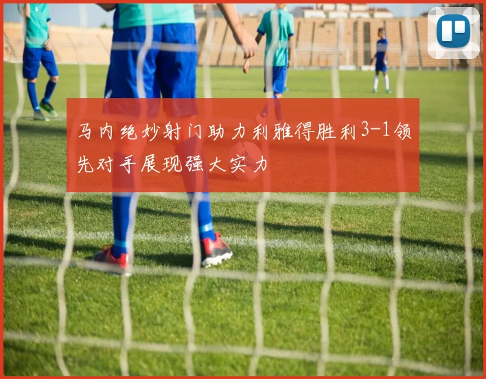 马内绝妙射门助力利雅得胜利3-1领先对手展现强大实力