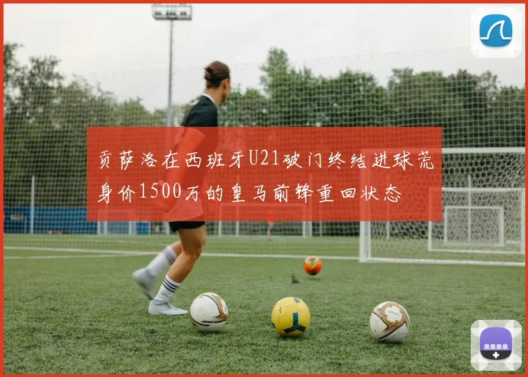 贡萨洛在西班牙U21破门终结进球荒身价1500万的皇马前锋重回状态