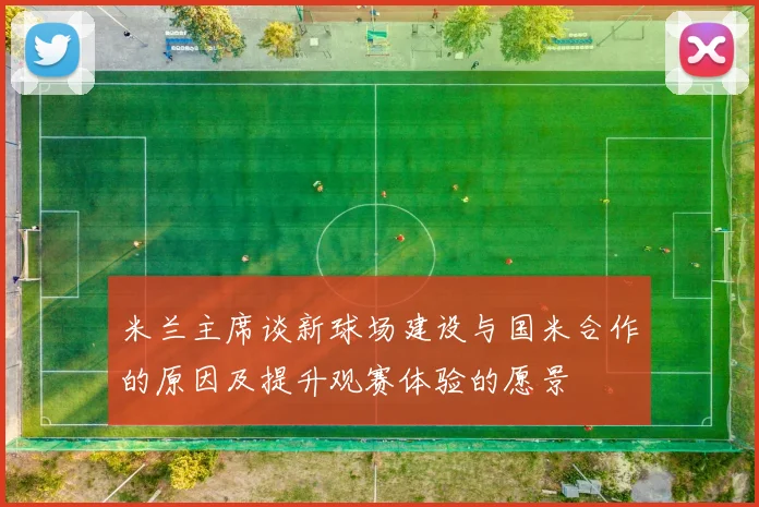 米兰主席谈新球场建设与国米合作的原因及提升观赛体验的愿景