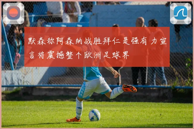 默森称阿森纳战胜拜仁是强有力宣言将震撼整个欧洲足球界